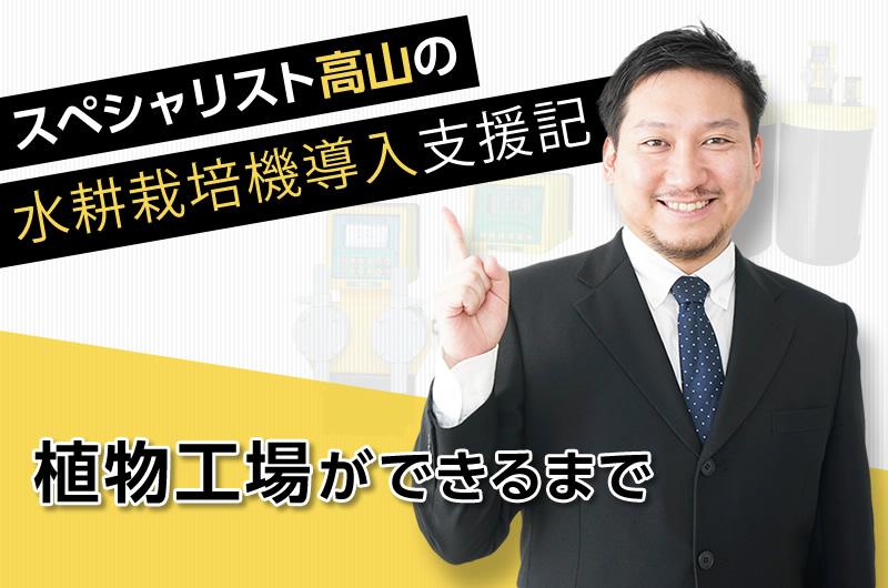 スペシャリスト高山の水耕栽培機導入支援記　～植物工場ができるまで～