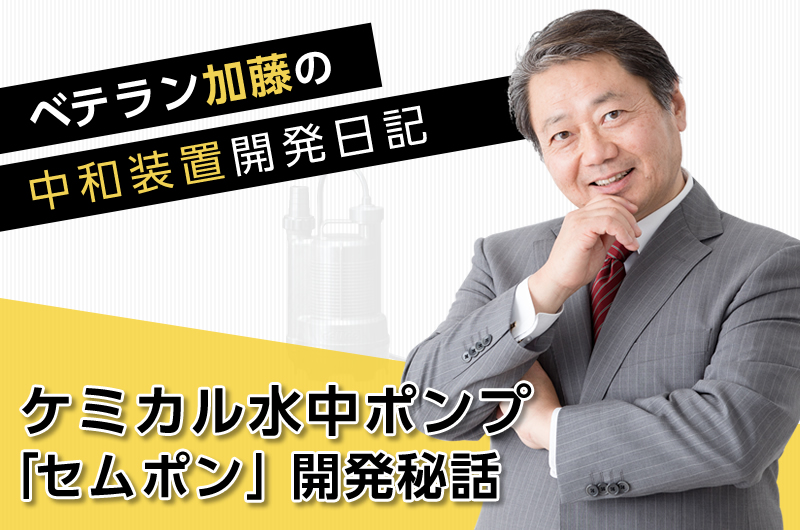 ベテラン加藤の中和装置開発日記　～「ケミカル水中ポンプ『セムポン』」開発秘話～